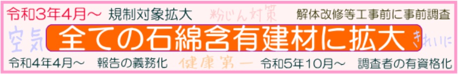 令和3年4月～規制対象拡大、全ての石綿含有建材が対象。令和4年4月～一定規模以上の工事に報告義務化。　令和5年10月～事前調査者の有資格化へ　空気をきれいに！健康第一！粉じん対策